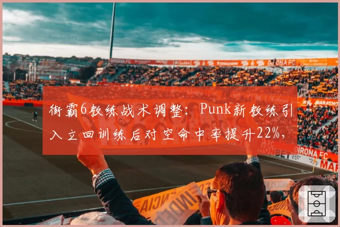 街霸6教练战术调整:Punk新教练引入立回训练后对空命中率提升22%,胜率涨至71%