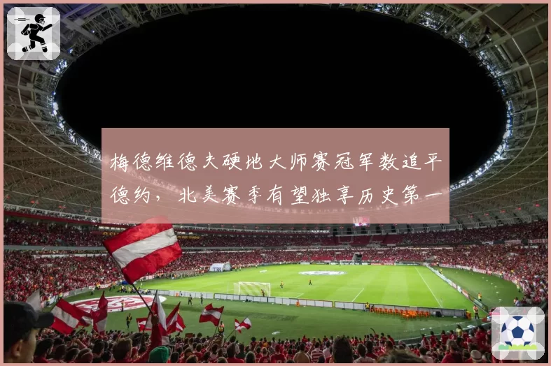 梅德维德夫硬地大师赛冠军数追平德约，北美赛季有望独享历史第一
