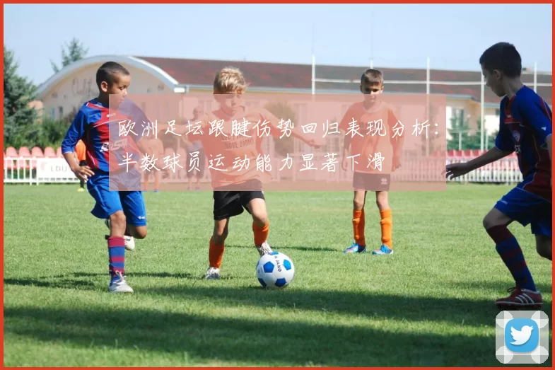 欧洲足坛跟腱伤势回归表现分析：半数球员运动能力显著下滑