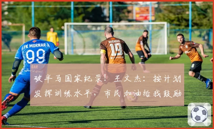破半马国家纪录！王文杰：按计划发挥训练水平，市民加油给我鼓励
