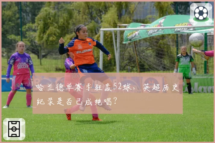哈兰德单赛季狂轰52球,英超历史纪录是否已成绝唱?