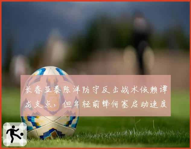 长春亚泰陈洋防守反击战术依赖谭龙支点，但年轻前锋何塞启动速度不足