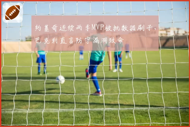 约基奇连续两季MVP被批数据刷子,巴克利直言防守漏洞致命
