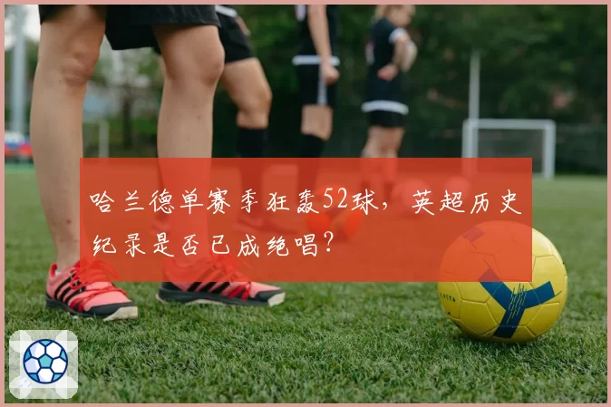 哈兰德单赛季狂轰52球,英超历史纪录是否已成绝唱?