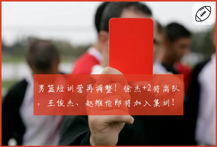 男篮短训营再调整！徐杰+2将离队，王俊杰、赵维伦即将加入集训！