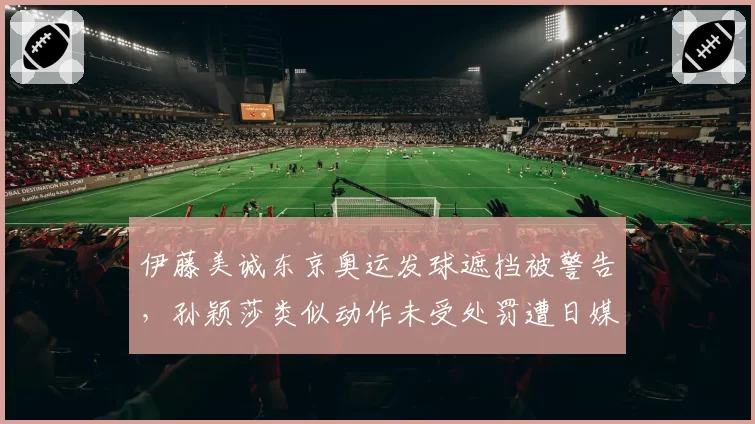 伊藤美诚东京奥运发球遮挡被警告，孙颖莎类似动作未受处罚遭日媒炮轰