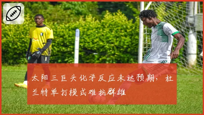 太阳三巨头化学反应未达预期，杜兰特单打模式难抗群雄